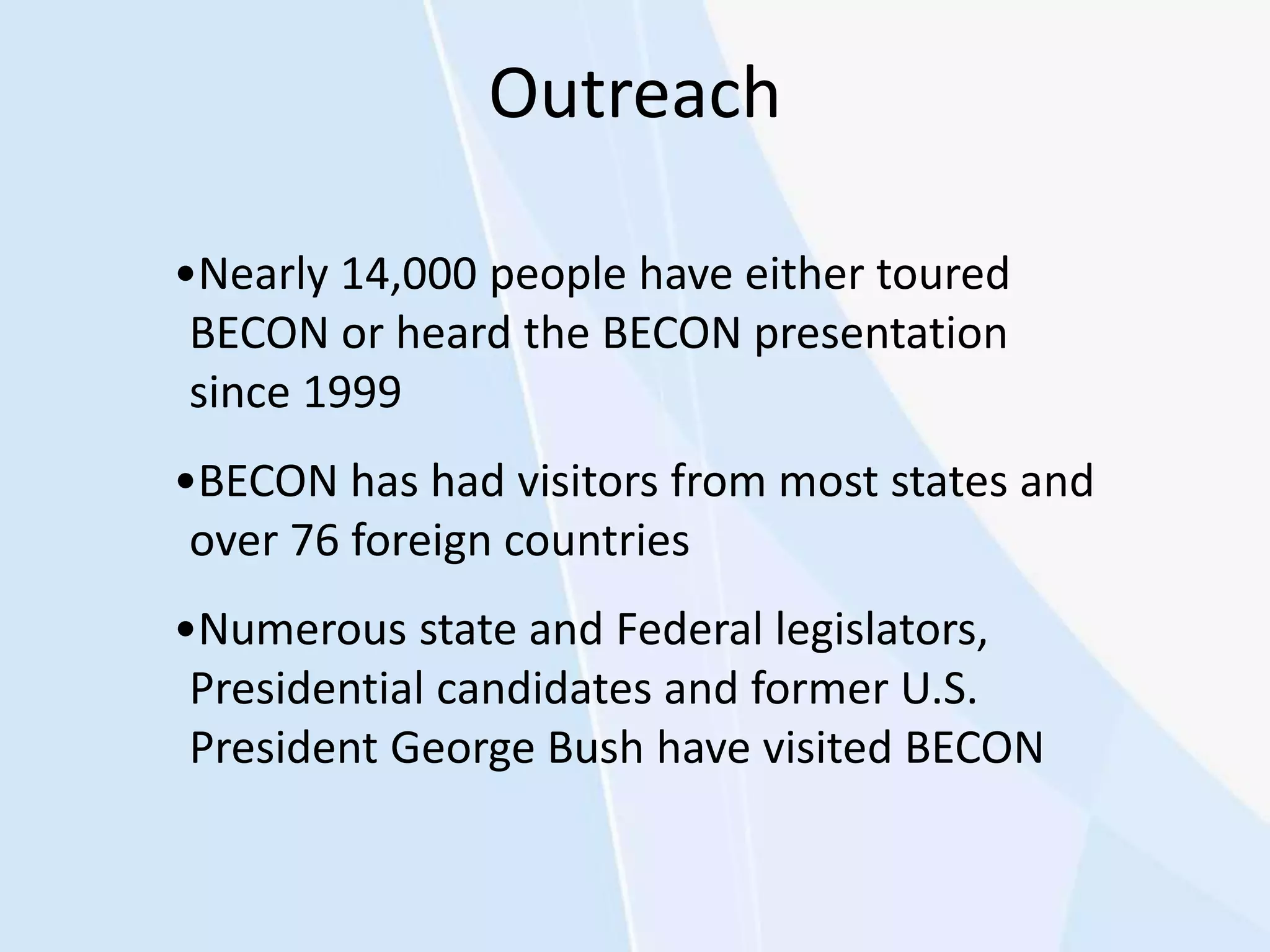 Outreach
•Nearly 14,000 people have either toured
BECON or heard the BECON presentation
since 1999
•BECON has had visitors from most states and
over 76 foreign countries
•Numerous state and Federal legislators,
Presidential candidates and former U.S.
President George Bush have visited BECON
 