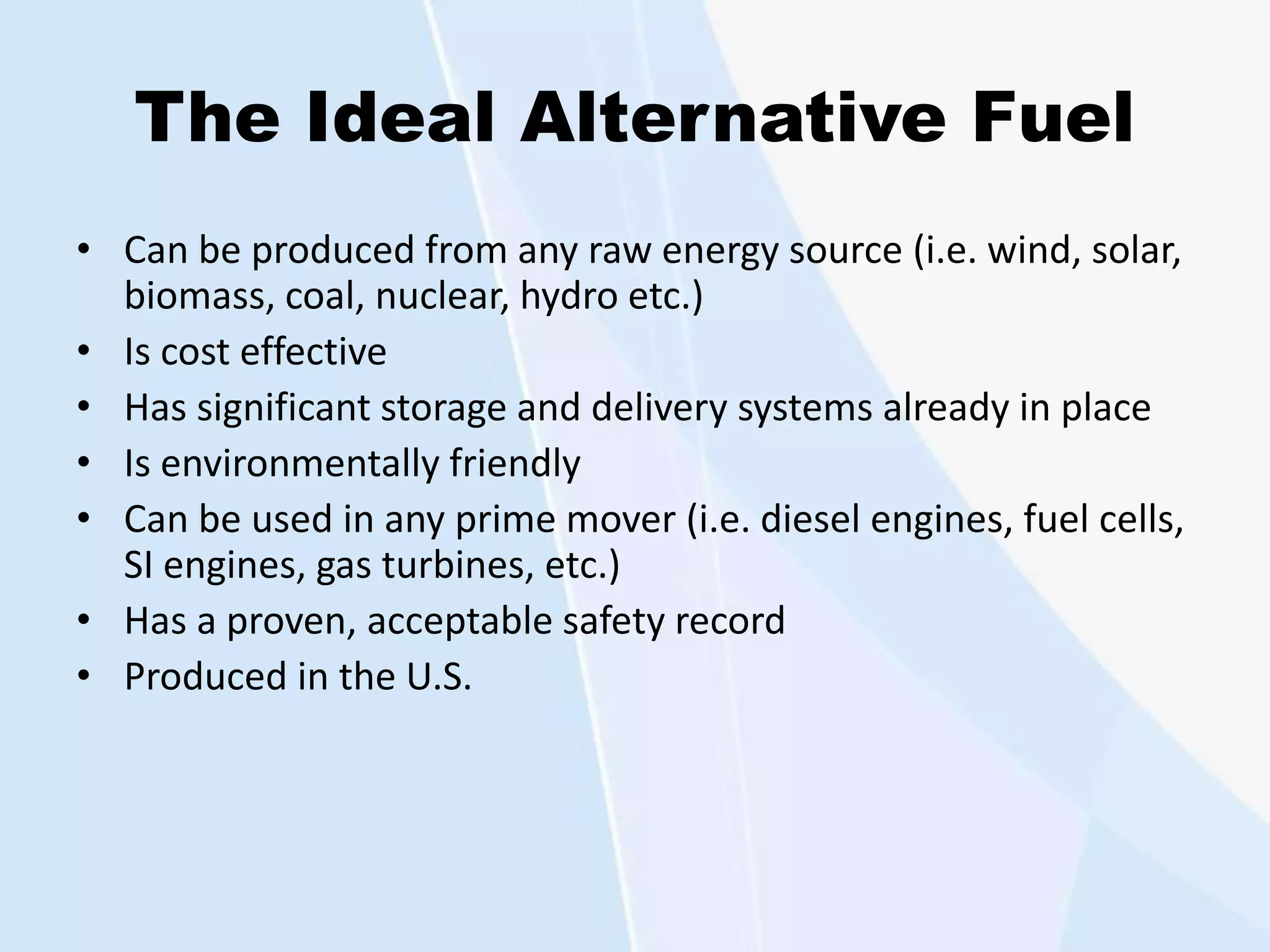 The Ideal Alternative Fuel
• Can be produced from any raw energy source (i.e. wind, solar,
biomass, coal, nuclear, hydro etc.)
• Is cost effective
• Has significant storage and delivery systems already in place
• Is environmentally friendly
• Can be used in any prime mover (i.e. diesel engines, fuel cells,
SI engines, gas turbines, etc.)
• Has a proven, acceptable safety record
• Produced in the U.S.
 