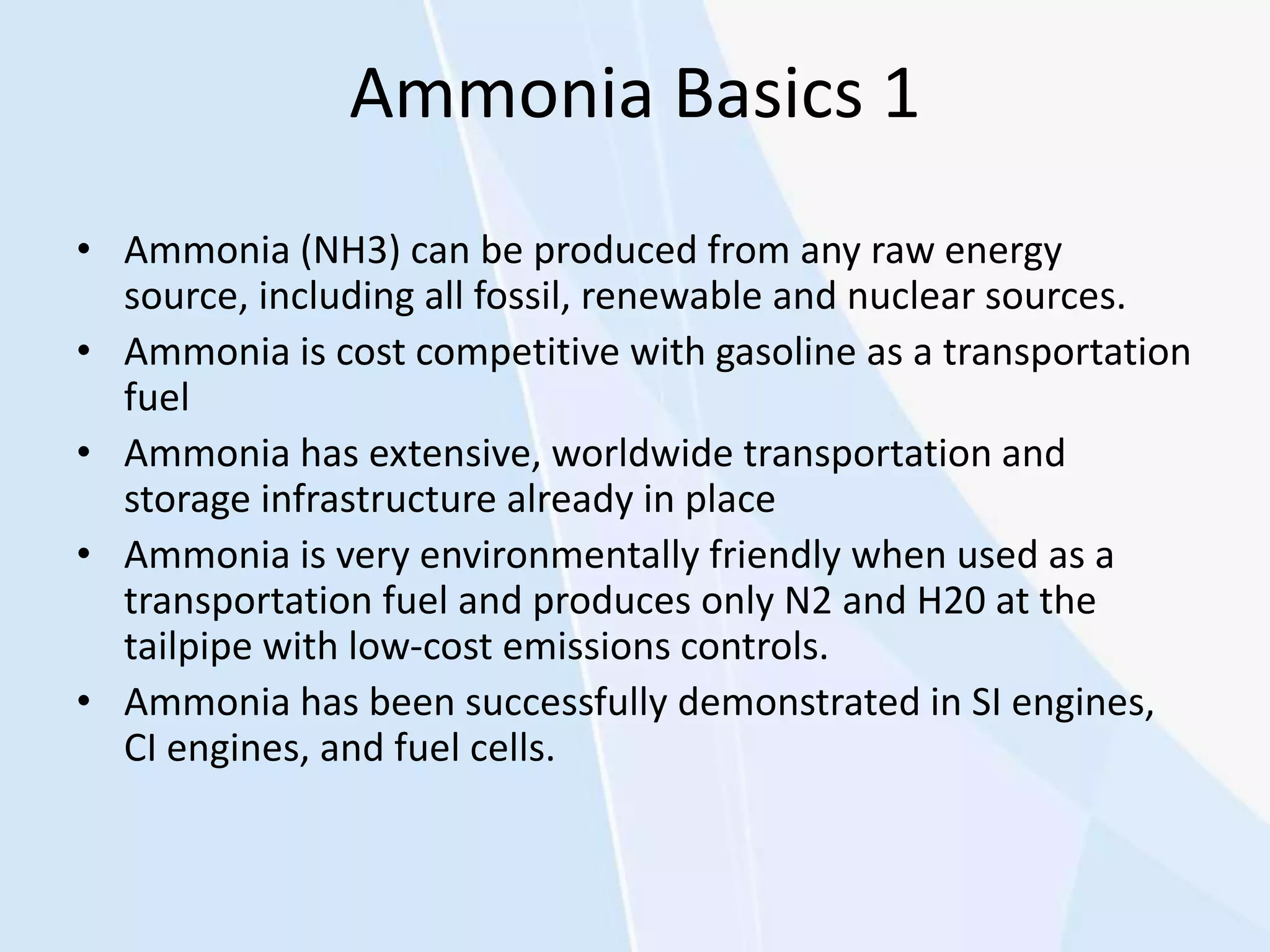 Ammonia Basics 1
• Ammonia (NH3) can be produced from any raw energy
source, including all fossil, renewable and nuclear sources.
• Ammonia is cost competitive with gasoline as a transportation
fuel
• Ammonia has extensive, worldwide transportation and
storage infrastructure already in place
• Ammonia is very environmentally friendly when used as a
transportation fuel and produces only N2 and H20 at the
tailpipe with low-cost emissions controls.
• Ammonia has been successfully demonstrated in SI engines,
CI engines, and fuel cells.
 
