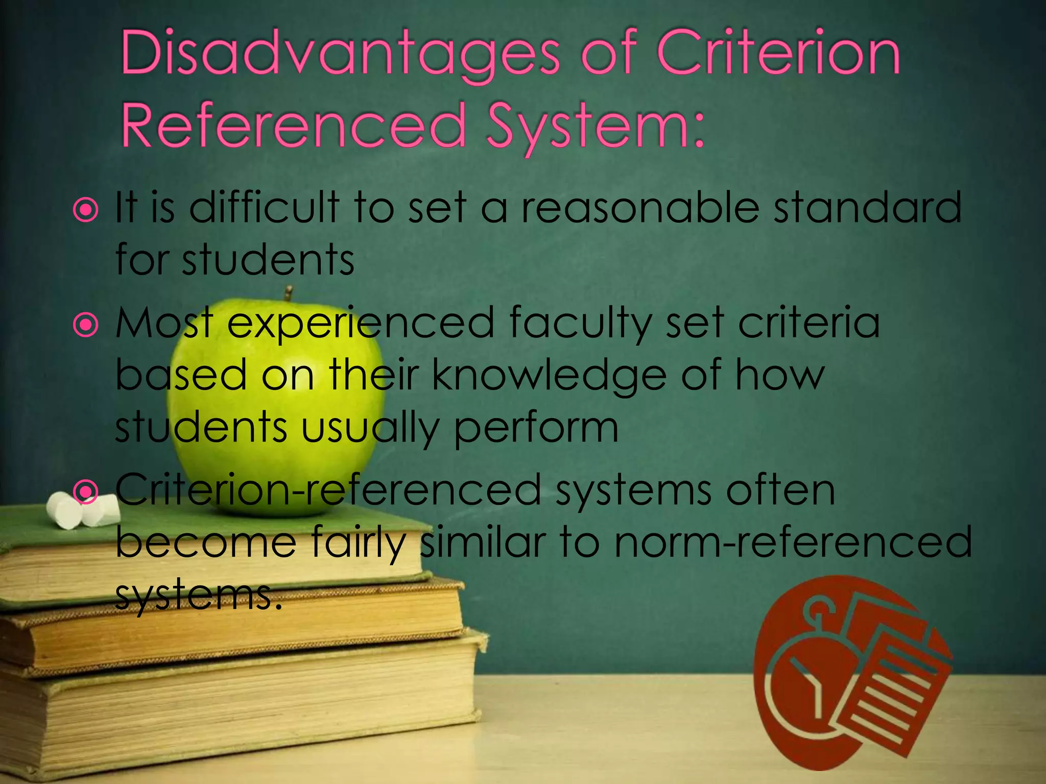 It is difficult to set a reasonable standard
for students
 Most experienced faculty set criteria
based on their knowledge of how
students usually perform
 Criterion-referenced systems often
become fairly similar to norm-referenced
systems.


 