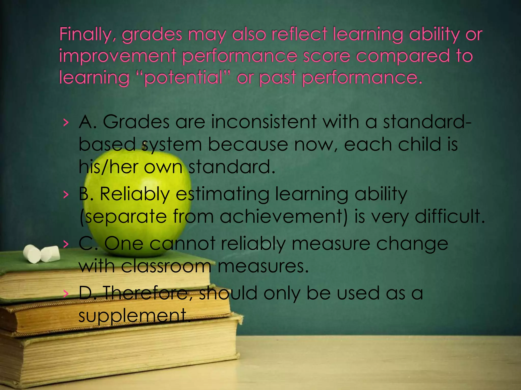 › A. Grades are inconsistent with a standard-

based system because now, each child is
his/her own standard.
› B. Reliably estimating learning ability
(separate from achievement) is very difficult.
› C. One cannot reliably measure change
with classroom measures.
› D. Therefore, should only be used as a
supplement.

 