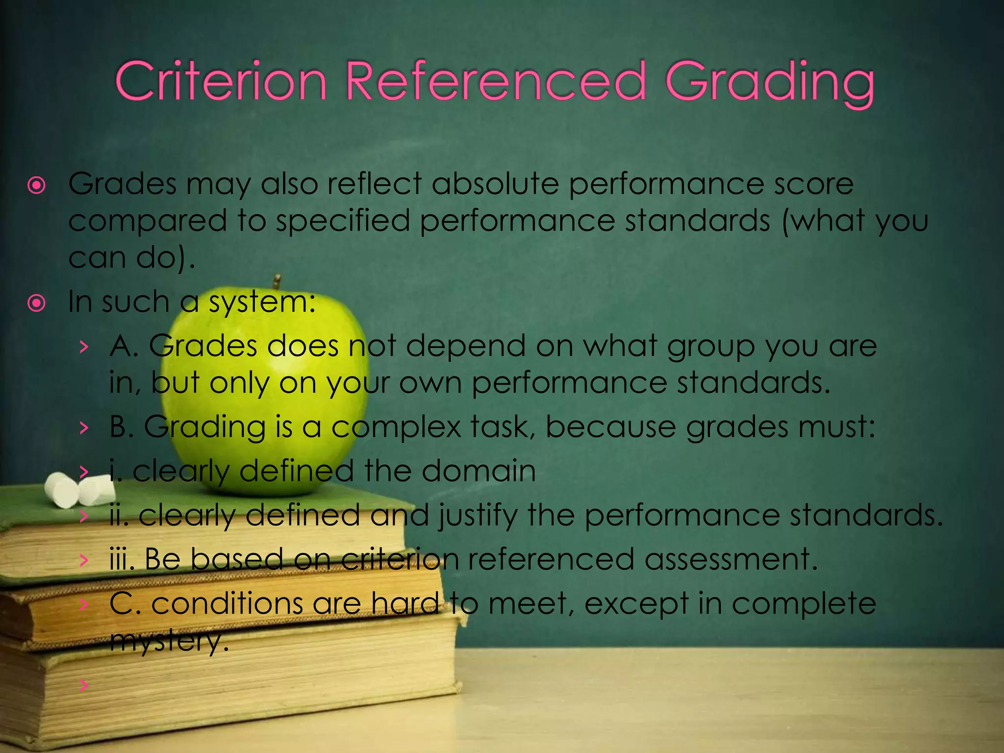 Grades may also reflect absolute performance score
compared to specified performance standards (what you
can do).
 In such a system:
› A. Grades does not depend on what group you are
in, but only on your own performance standards.
› B. Grading is a complex task, because grades must:
› i. clearly defined the domain
› ii. clearly defined and justify the performance standards.
› iii. Be based on criterion referenced assessment.
› C. conditions are hard to meet, except in complete
mystery.
›


 