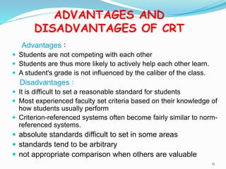 ADVANTAGES AND
DISADVANTAGES OF CRT
Advantages：
 Students are not competing with each other
 Students are thus more likely to actively help each other learn.
 A student's grade is not influenced by the caliber of the class.
Disadvantages：
 It is difficult to set a reasonable standard for students
 Most experienced faculty set criteria based on their knowledge of
how students usually perform
 Criterion-referenced systems often become fairly similar to norm-
referenced systems.
 absolute standards difficult to set in some areas
 standards tend to be arbitrary
 not appropriate comparison when others are valuable
15
 