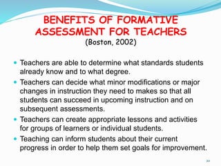 BENEFITS OF FORMATIVE
ASSESSMENT FOR TEACHERS
(Boston, 2002)
 Teachers are able to determine what standards students
already know and to what degree.
 Teachers can decide what minor modifications or major
changes in instruction they need to makes so that all
students can succeed in upcoming instruction and on
subsequent assessments.
 Teachers can create appropriate lessons and activities
for groups of learners or individual students.
 Teaching can inform students about their current
progress in order to help them set goals for improvement.
20
 