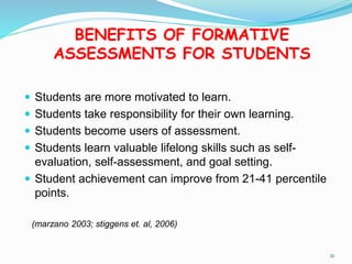 BENEFITS OF FORMATIVE
ASSESSMENTS FOR STUDENTS
 Students are more motivated to learn.
 Students take responsibility for their own learning.
 Students become users of assessment.
 Students learn valuable lifelong skills such as self-
evaluation, self-assessment, and goal setting.
 Student achievement can improve from 21-41 percentile
points.
(marzano 2003; stiggens et. al, 2006)
21
 