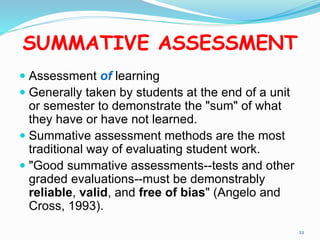 SUMMATIVE ASSESSMENT
 Assessment of learning
 Generally taken by students at the end of a unit
or semester to demonstrate the "sum" of what
they have or have not learned.
 Summative assessment methods are the most
traditional way of evaluating student work.
 "Good summative assessments--tests and other
graded evaluations--must be demonstrably
reliable, valid, and free of bias" (Angelo and
Cross, 1993).
22
 