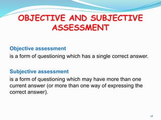 OBJECTIVE AND SUBJECTIVE
ASSESSMENT
Objective assessment
is a form of questioning which has a single correct answer.
Subjective assessment
is a form of questioning which may have more than one
current answer (or more than one way of expressing the
correct answer).
28
 