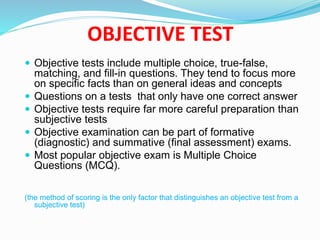 OBJECTIVE TEST
 Objective tests include multiple choice, true-false,
matching, and fill-in questions. They tend to focus more
on specific facts than on general ideas and concepts
 Questions on a tests that only have one correct answer
 Objective tests require far more careful preparation than
subjective tests
 Objective examination can be part of formative
(diagnostic) and summative (final assessment) exams.
 Most popular objective exam is Multiple Choice
Questions (MCQ).
(the method of scoring is the only factor that distinguishes an objective test from a
subjective test)
 