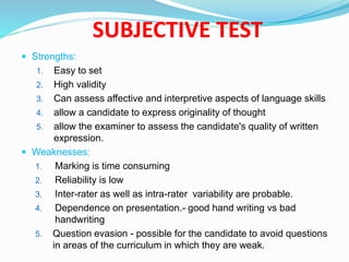  Strengths:
1. Easy to set
2. High validity
3. Can assess affective and interpretive aspects of language skills
4. allow a candidate to express originality of thought
5. allow the examiner to assess the candidate's quality of written
expression.
 Weaknesses:
1. Marking is time consuming
2. Reliability is low
3. Inter-rater as well as intra-rater variability are probable.
4. Dependence on presentation.- good hand writing vs bad
handwriting
5. Question evasion - possible for the candidate to avoid questions
in areas of the curriculum in which they are weak.
SUBJECTIVE TEST
 