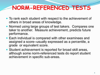 NORM-REFERENCED TESTS
 To rank each student with respect to the achievement of
others in broad areas of knowledge.
 Normed using large groups of test takers. Compares one
taker to another. Measure achievement, predicts future
performance.
 Each individual is compared with other examinees and
assigned a score--usually expressed as a percentile, a
grade or equivalent score.
 Student achievement is reported for broad skill areas,
although some norm-referenced tests do report student
achievement in specific sub-areas.
4
 
