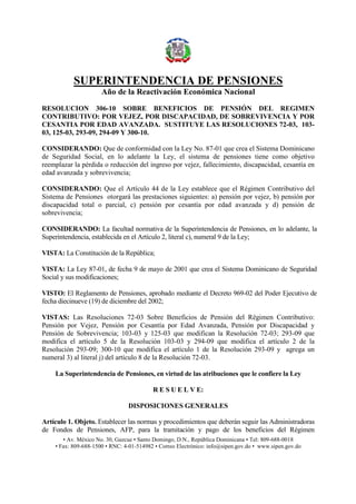 SUPERINTENDENCIA DE PENSIONES
Año de la Reactivación Económica Nacional
• Av. México No. 30, Gazcue • Santo Domingo, D.N., República Dominicana • Tel: 809-688-0018
• Fax: 809-688-1500 • RNC: 4-01-514982 • Correo Electrónico: info@sipen.gov.do • www.sipen.gov.do
RESOLUCION 306-10 SOBRE BENEFICIOS DE PENSIÓN DEL REGIMEN
CONTRIBUTIVO: POR VEJEZ, POR DISCAPACIDAD, DE SOBREVIVENCIA Y POR
CESANTIA POR EDAD AVANZADA. SUSTITUYE LAS RESOLUCIONES 72-03, 103-
03, 125-03, 293-09, 294-09 Y 300-10.
CONSIDERANDO: Que de conformidad con la Ley No. 87-01 que crea el Sistema Dominicano
de Seguridad Social, en lo adelante la Ley, el sistema de pensiones tiene como objetivo
reemplazar la pérdida o reducción del ingreso por vejez, fallecimiento, discapacidad, cesantía en
edad avanzada y sobrevivencia;
CONSIDERANDO: Que el Artículo 44 de la Ley establece que el Régimen Contributivo del
Sistema de Pensiones otorgará las prestaciones siguientes: a) pensión por vejez, b) pensión por
discapacidad total o parcial, c) pensión por cesantía por edad avanzada y d) pensión de
sobrevivencia;
CONSIDERANDO: La facultad normativa de la Superintendencia de Pensiones, en lo adelante, la
Superintendencia, establecida en el Artículo 2, literal c), numeral 9 de la Ley;
VISTA: La Constitución de la República;
VISTA: La Ley 87-01, de fecha 9 de mayo de 2001 que crea el Sistema Dominicano de Seguridad
Social y sus modificaciones;
VISTO: El Reglamento de Pensiones, aprobado mediante el Decreto 969-02 del Poder Ejecutivo de
fecha diecinueve (19) de diciembre del 2002;
VISTAS: Las Resoluciones 72-03 Sobre Beneficios de Pensión del Régimen Contributivo:
Pensión por Vejez, Pensión por Cesantía por Edad Avanzada, Pensión por Discapacidad y
Pensión de Sobrevivencia; 103-03 y 125-03 que modifican la Resolución 72-03; 293-09 que
modifica el artículo 5 de la Resolución 103-03 y 294-09 que modifica el artículo 2 de la
Resolución 293-09; 300-10 que modifica el artículo 1 de la Resolución 293-09 y agrega un
numeral 3) al literal j) del artículo 8 de la Resolución 72-03.
La Superintendencia de Pensiones, en virtud de las atribuciones que le confiere la Ley
R E S U E L V E:
DISPOSICIONES GENERALES
Artículo 1. Objeto. Establecer las normas y procedimientos que deberán seguir las Administradoras
de Fondos de Pensiones, AFP, para la tramitación y pago de los beneficios del Régimen
 