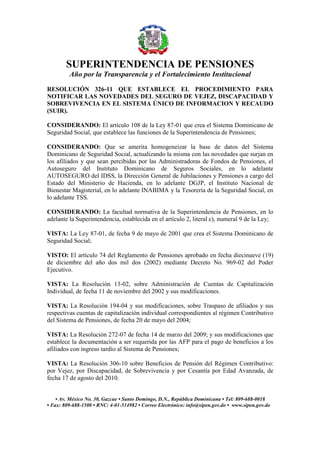 SUPERINTENDENCIA DE PENSIONES
Año por la Transparencia y el Fortalecimiento Institucional
• Av. México No. 30, Gazcue • Santo Domingo, D.N., República Dominicana • Tel: 809-688-0018
• Fax: 809-688-1500 • RNC: 4-01-514982 • Correo Electrónico: info@sipen.gov.do • www.sipen.gov.do
RESOLUCIÓN 326-11 QUE ESTABLECE EL PROCEDIMIENTO PARA
NOTIFICAR LAS NOVEDADES DEL SEGURO DE VEJEZ, DISCAPACIDAD Y
SOBREVIVENCIA EN EL SISTEMA ÚNICO DE INFORMACION Y RECAUDO
(SUIR).
CONSIDERANDO: El artículo 108 de la Ley 87-01 que crea el Sistema Dominicano de
Seguridad Social, que establece las funciones de la Superintendencia de Pensiones;
CONSIDERANDO: Que se amerita homogeneizar la base de datos del Sistema
Dominicano de Seguridad Social, actualizando la misma con las novedades que surjan en
los afiliados y que sean percibidas por las Administradoras de Fondos de Pensiones, el
Autoseguro del Instituto Dominicano de Seguros Sociales, en lo adelante
AUTOSEGURO del IDSS, la Dirección General de Jubilaciones y Pensiones a cargo del
Estado del Ministerio de Hacienda, en lo adelante DGJP, el Instituto Nacional de
Bienestar Magisterial, en lo adelante INABIMA y la Tesorería de la Seguridad Social, en
lo adelante TSS.
CONSIDERANDO: La facultad normativa de la Superintendencia de Pensiones, en lo
adelante la Superintendencia, establecida en el artículo 2, literal c), numeral 9 de la Ley;
VISTA: La Ley 87-01, de fecha 9 de mayo de 2001 que crea el Sistema Dominicano de
Seguridad Social;
VISTO: El artículo 74 del Reglamento de Pensiones aprobado en fecha diecinueve (19)
de diciembre del año dos mil dos (2002) mediante Decreto No. 969-02 del Poder
Ejecutivo.
VISTA: La Resolución 13-02, sobre Administración de Cuentas de Capitalización
Individual, de fecha 11 de noviembre del 2002 y sus modificaciones.
VISTA: La Resolución 194-04 y sus modificaciones, sobre Traspaso de afiliados y sus
respectivas cuentas de capitalización individual correspondientes al régimen Contributivo
del Sistema de Pensiones, de fecha 20 de mayo del 2004;
VISTA: La Resolución 272-07 de fecha 14 de marzo del 2009; y sus modificaciones que
establece la documentación a ser requerida por las AFP para el pago de beneficios a los
afiliados con ingreso tardío al Sistema de Pensiones;
VISTA: La Resolución 306-10 sobre Beneficios de Pensión del Régimen Contributivo:
por Vejez, por Discapacidad, de Sobrevivencia y por Cesantía por Edad Avanzada, de
fecha 17 de agosto del 2010.
 