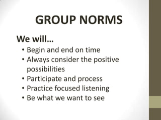 GROUP NORMS
We will…
 • Begin and end on time
 • Always consider the positive
   possibilities
 • Participate and process
 • Practice focused listening
 • Be what we want to see
 