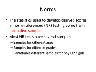 Norms 
• The statistics used to develop derived scores 
in norm-referenced (NR) testing come from 
normative samples. 
• Most NR tests have several samples 
– Samples for different ages 
– Samples for different grades 
– Sometimes different samples for boys and girls 
 