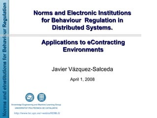 Norms and Electronic Institutions  for Behaviour  Regulation in  Distributed Systems.  Applications to eContracting Environments Javier Vázquez-Salceda April 1, 2008 