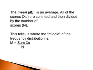 The  mean (M )  is an average. All of the scores (Xs) are summed and then divided by the number of scores (N).  This tells us where the "middle" of the frequency distribution is. M =  Sum Xs N 
