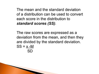 The mean and the standard deviation of a distribution can be used to convert each score in the distribution to  standard scores (SS) .  The raw scores are expressed as a deviation from the mean, and then they are divided by the standard deviation. SS =  x -M SD 