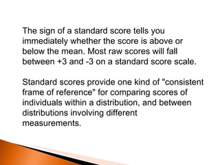 The sign of a standard score tells you immediately whether the score is above or below the mean. Most raw scores will fall between +3 and -3 on a standard score scale. Standard scores provide one kind of "consistent frame of reference" for comparing scores of individuals within a distribution, and between distributions involving different measurements. 