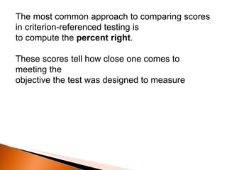 The most common approach to comparing scores in criterion-referenced testing is to compute the  percent right .  These scores tell how close one comes to meeting the objective the test was designed to measure 