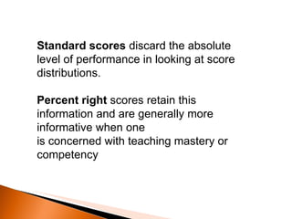 Standard scores  discard the absolute level of performance in looking at score distributions. Percent right  scores retain this information and are generally more informative when one is concerned with teaching mastery or competency 
