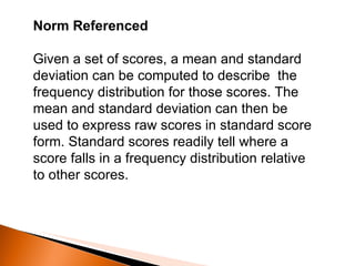 Norm Referenced  Given a set of scores, a mean and standard deviation can be computed to describe  the frequency distribution for those scores. The mean and standard deviation can then be used to express raw scores in standard score form. Standard scores readily tell where a score falls in a frequency distribution relative to other scores. 