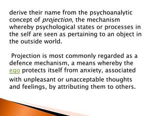 derive their name from the psychoanalytic concept of  projection , the mechanism whereby psychological states or processes in the self are seen as pertaining to an object in the outside world. Projection is most commonly regarded as a defence mechanism, a means whereby the  ego  protects itself from anxiety, associated with unpleasant or unacceptable thoughts and feelings, by attributing them to others.  