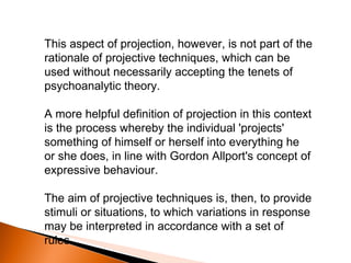 This aspect of projection, however, is not part of the rationale of projective techniques, which can be used without necessarily accepting the tenets of psychoanalytic theory.  A more helpful definition of projection in this context is the process whereby the individual 'projects' something of himself or herself into everything he or she does, in line with Gordon Allport's concept of expressive behaviour.  The aim of projective techniques is, then, to provide stimuli or situations, to which variations in response may be interpreted in accordance with a set of rules. 
