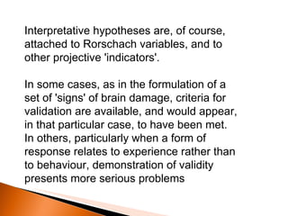 Interpretative hypotheses are, of course, attached to Rorschach variables, and to other projective 'indicators'.  In some cases, as in the formulation of a set of 'signs' of brain damage, criteria for validation are available, and would appear, in that particular case, to have been met. In others, particularly when a form of response relates to experience rather than to behaviour, demonstration of validity presents more serious problems 