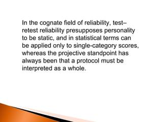 In the cognate field of reliability, test–retest reliability presupposes personality to be static, and in statistical terms can be applied only to single-category scores, whereas the projective standpoint has always been that a protocol must be interpreted as a whole. 