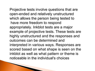 Projective tests involve questions that are open-ended and relatively unstructured which allows the person being tested to    have more freedom to respond appropriately. Inkblot tests are a major example of projective tests. These tests are highly unstructured and the responses and outcomes can be determined and interpreted in various ways. Responses are scored based on what shape is seen on the inkblot as well as what pattern or theme is noticeable in the individual's choices   