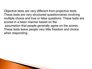 Objective tests are very different from projective tests. These tests are very structured questionnaires involving multiple choice and true or false questions. These tests are scored in a basic manner based on the    assumption that people generally agree on the scores. These tests leave people very little freedom and choice when responding.  
