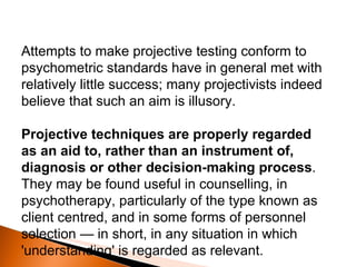 Attempts to make projective testing conform to psychometric standards have in general met with relatively little success; many projectivists indeed believe that such an aim is illusory.  Projective techniques are properly regarded as an aid to, rather than an instrument of, diagnosis or other decision-making process . They may be found useful in counselling, in psychotherapy, particularly of the type known as client centred, and in some forms of personnel selection — in short, in any situation in which 'understanding' is regarded as relevant. 