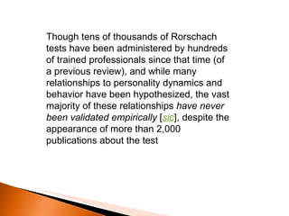 Though tens of thousands of Rorschach tests have been administered by hundreds of trained professionals since that time (of a previous review), and while many relationships to personality dynamics and behavior have been hypothesized, the vast majority of these relationships  have never been validated empirically  [ sic ], despite the appearance of more than 2,000 publications about the test 