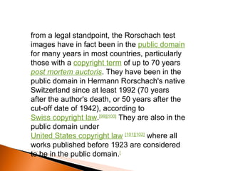 from a legal standpoint, the Rorschach test images have in fact been in the  public domain  for many years in most countries, particularly those with a  copyright term  of up to 70 years  post mortem auctoris . They have been in the public domain in Hermann Rorschach's native Switzerland since at least 1992 (70 years after the author's death, or 50 years after the cut-off date of 1942), according to  Swiss copyright law . [99][100]  They are also in the public domain under  United States copyright law   [101][102]  where all works published before 1923 are considered to be in the public domain. [ 
