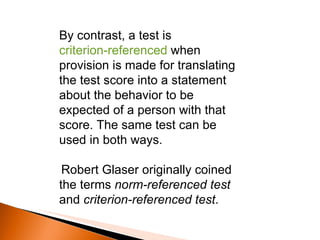 By contrast, a test is  criterion-referenced  when provision is made for translating the test score into a statement about the behavior to be expected of a person with that score. The same test can be used in both ways. Robert Glaser originally coined the terms  norm-referenced test  and  criterion-referenced test . 