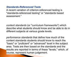 Standards-Referenced Tests A recent variation of criterion-referenced testing is "standards-referenced testing" or "standards based assessment."  content standards  (or "curriculum frameworks") which describe what students should know and be able to do in different subjects at various grade levels.  performance standards  that define how much of the content standards students should know to reach the "basic" or "proficient" or "advanced" level in the subject area. Tests are then based on the standards and the results are reported in terms of these "levels," which, of course, represent human judgement.  