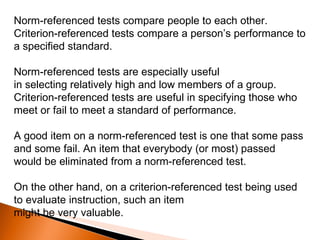 Norm-referenced tests compare people to each other. Criterion-referenced tests compare a person’s performance to a specified standard.  Norm-referenced tests are especially useful in selecting relatively high and low members of a group. Criterion-referenced tests are useful in specifying those who meet or fail to meet a standard of performance.  A good item on a norm-referenced test is one that some pass and some fail. An item that everybody (or most) passed would be eliminated from a norm-referenced test.  On the other hand, on a criterion-referenced test being used to evaluate instruction, such an item might be very valuable. 