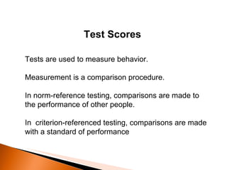 Test Scores Tests are used to measure behavior.  Measurement is a comparison procedure.  In norm-reference testing, comparisons are made to the performance of other people. In  criterion-referenced testing, comparisons are made with a standard of performance 