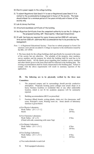 2
10. Electric power supply to the college building.
11. To submit Registered Sale Deed if it is own or Registered Lease Deed if it is
rented to the accommodation & playground in favour of the society. The lease
should atleast for a minimum period of five years initially and in favour of the
society only.
12. Lab & Library facilities.
13. Structural soundness certificate of the building.
14. No Objection Certificate from the competent authority to run the Jr. College in
the proposed building. (GP / Municipality / Municipal Corporation)
15. If addl. Sections are required for every Science section 2000 sft. and every
Arts section 1200 sft. additional RCC accommodation has to be provided by the
management.
Note: 1. A Registered Educational Society / Trust has to submit proposal in Form-I for
sanction a new private un-aided Jr. College in response to the notification issued by
the BIE, A.P. HYD.
2. The lease deeds for the college buildings shall specifically be executed in the name
of the society but not otherwise. The schedule of the property, door numbers,
survey numbers and the purpose for which the building shall be used has to be
mentioned clearly. All the details given regarding door numbers survey numbers
and other details given in the lease deed shall be reflected in the building plan. The
existing accommodation shall be clearly demarcated in the building plan. Failure to
comply with the above requirements will result in summary rejection of the
application.
II. The following are to be physically verified by the three men
Committee:
1. The proposed campus and its surroundings should provide conductive
atmosphere. Proposals locating junior colleges near arrack shops or in
heavy business localities or residential flats or any other undesirable
location, which is not fit for academic purposes will be summarily
rejected.
2. Building accommodation (RCC) as prescribed.
3. Furniture (Black boards, writing planks, chairs etc.) for classrooms, staff
room, Principal’s room, Waiting room etc. Some details of laboratory
furniture is given below:
a) For Physics Laboratory:
Work Tables – [5½’ x 3 ½’] : 4 Nos.
Stools : 20 Nos.
b) For Chemistry Laboratory:
Work Tables – [6’ x 4’] : 4 Nos.
(Fitted with sink, connecting with water Tap)
c) For Botany Laboratory:
Work Tables – [5½’ x 3½’] : 4 Nos.
Stools : 20 Nos.
d) For Zoology Laboratory:
Work Tables – [5½’ x 3½’] : 4 Nos.
Stools : 20 Nos.
e) Two racks/almirahs in each Lab :
4. Well equipped Laboratory.
 