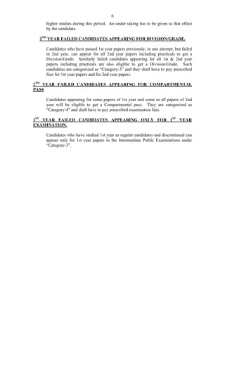 6
higher studies during this period. An under taking has to be given to that effect
by the candidate.
2ND
YEAR FAILED CANDIDATES APPEARING FOR DIVISION/GRADE.
Candidates who have passed 1st year papers previously, in one attempt, but failed
in 2nd year, can appear for all 2nd year papers including practicals to get a
Division/Grade. Similarly failed candidates appearing for all 1st & 2nd year
papers including practicals are also eligible to get a Division/Grade. Such
candidates are categorized as “Category-3” and they shall have to pay prescribed
fees for 1st year papers and for 2nd year papers.
2ND
YEAR FAILED CANDIDATES APPEARING FOR COMPARTMENTAL
PASS
Candidates appearing for some papers of 1st year and some or all papers of 2nd
year will be eligible to get a Compartmental pass. They are categorized as
“Category-4” and shall have to pay prescribed examination fees.
1ST
YEAR FAILED CANDIDATES APPEARING ONLY FOR 1ST
YEAR
EXAMINATION.
Candidates who have studied 1st year as regular candidates and discontinued can
appear only for 1st year papers in the Intermediate Public Examinations under
“Category-3”.
 