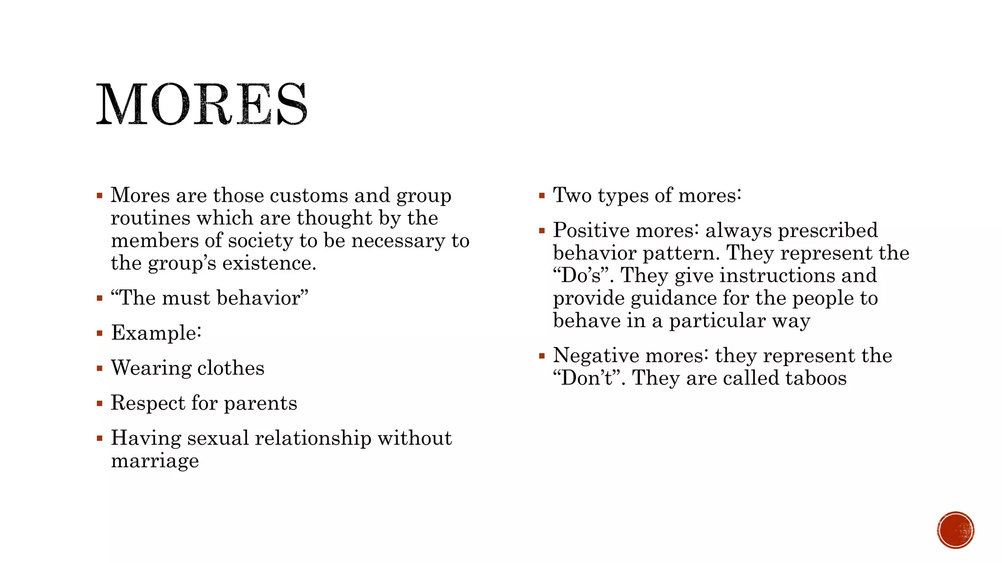  Mores are those customs and group
routines which are thought by the
members of society to be necessary to
the group’s existence.
“The must behavior”
Example:
Wearing clothes
Respect for parents
Having sexual relationship without
marriage
Two types of mores:
Positive mores: always prescribed
behavior pattern. They represent the
“Do’s”. They give instructions and
provide guidance for the people to
behave in a particular way
Negative mores: they represent the
“Don’t”. They are called taboos