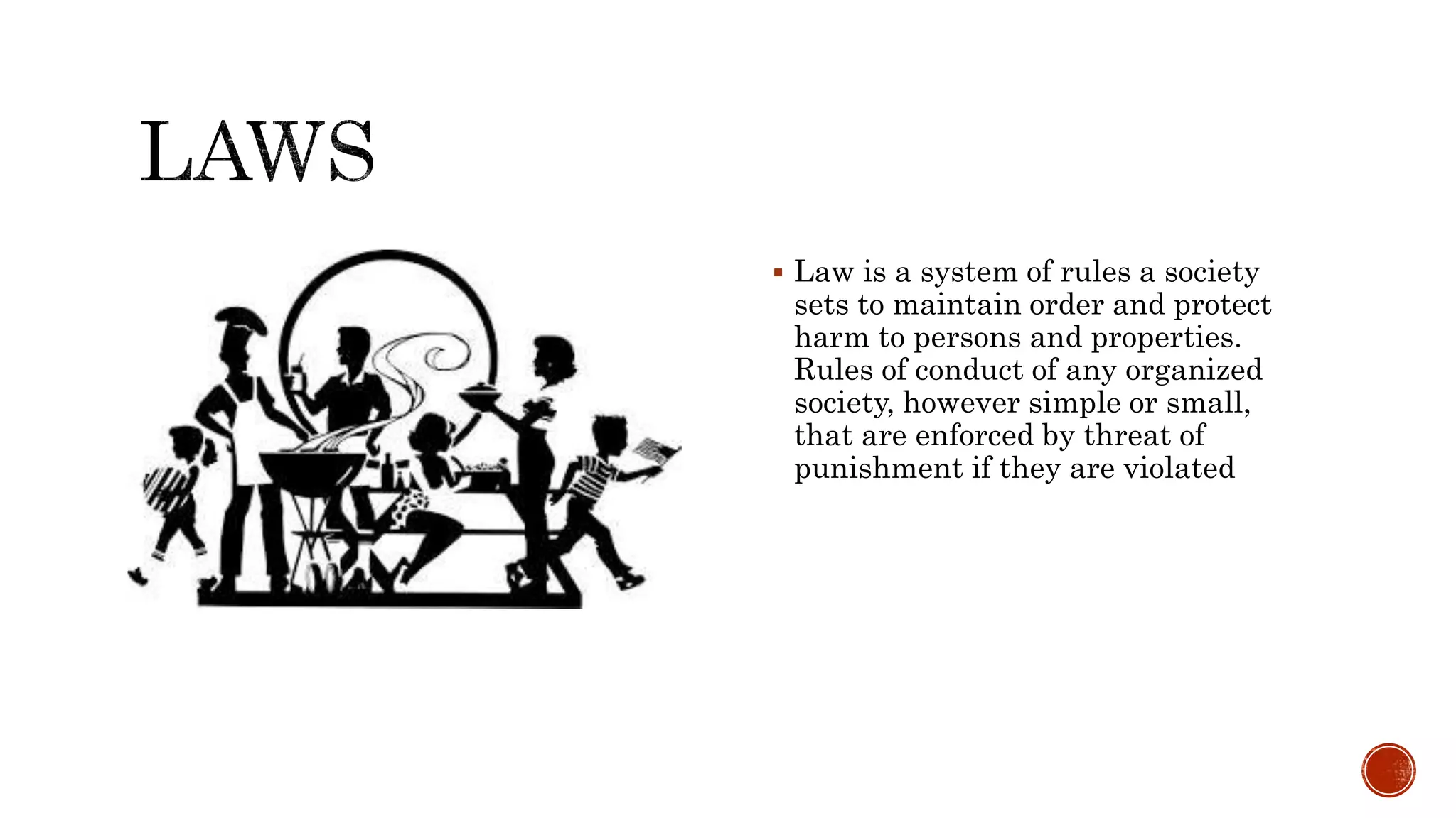  Law is a system of rules a society
sets to maintain order and protect
harm to persons and properties.
Rules of conduct of any organized
society, however simple or small,
that are enforced by threat of
punishment if they are violated