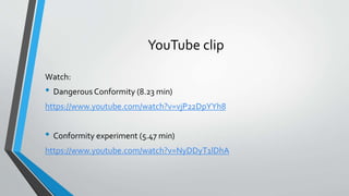 YouTube clip
Watch:
• Dangerous Conformity (8.23 min)
https://www.youtube.com/watch?v=vjP22DpYYh8
• Conformity experiment (5.47 min)
https://www.youtube.com/watch?v=NyDDyT1lDhA
 