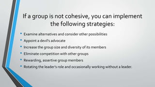 If a group is not cohesive, you can implement
the following strategies:
• Examine alternatives and consider other possibilities
• Appoint a devil's advocate
• Increase the group size and diversity of its members
• Eliminate competition with other groups
• Rewarding, assertive group members
• Rotating the leader’s role and occasionally working without a leader.
 