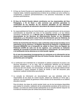 7. El Área de Control Escolar es la responsable de distribuir los documentos de normas e
   implantar éstas, mediante capacitaciones al interior de su entidad, así como verificar su
   cumplimiento y asesorar permanentemente a las personas involucradas en estos
   procesos administrativos.


8. El Área de Control Escolar deberá coordinarse con los responsables del Área
   Pedagógica, a fin de llevar a cabo acciones que permitan garantizar la
   continuidad de los estudios de los alumnos atendidos en los diferentes
   programas y proyectos de educación secundaria del sistema educativo nacional.


9. Es responsabilidad del Área de Control Escolar, que la parametrización de los procesos
   automatizados se desarrolle con base en las presentes normas y en los criterios
   normativos establecidos en el Manual para la Estandarización de la Operación
   Automatizada de los Servicios de Administración Escolar en las Entidades
   Federativas y su Vinculación como Fuente de Información para los Sistemas de
   Estadísticas Continuas, para el sistema de control escolar que se utilice en la entidad.

   El Área de Control Escolar llevará a cabo confrontas entre la base de datos con la
   información de los alumnos y el Registro Nacional de Población e Identificación
   Personal (RENAPO) con el propósito de validar la Clave Única de Registro de
   Población (CURP) de cada uno de los registros. Las confrontas se realizarán
   después de concluido el proceso de inscripción y reinscripción, así como previo
   a la certificación de los alumnos en el ciclo escolar vigente.

   En el caso de presentarse incongruencias y/u omisiones en la información de los
   alumnos será responsabilidad del Área de Control Escolar efectuar las acciones
   pertinentes para corregirlas.


10. La verificación de la identidad de un estudiante no deberá condicionar el acceso a los
    servicios educativos y, en su caso, sólo la certificación definitiva de los estudios
    realizados estará sujeta a la verificación de identidad que se realice durante el
    transcurso del ciclo escolar. Con tal propósito, el Director de la escuela deberá brindar
    la orientación y apoyo necesario al padre de familia o tutor del educando para
    regularizar cualquier problemática que presente.


11. La consulta de información y/o documentación que sea solicitada entre los
    responsables de las áreas de control escolar, deberá ser atendida en forma ágil y
    oportuna, con el propósito de garantizar el libre tránsito de los educandos en el sistema
    educativo nacional.

   Para tal efecto, las áreas de control escolar harán uso de las tecnologías disponibles
   para realizar la consulta y validación de los antecedentes escolares de los alumnos en
   traslado. Las áreas de control escolar participantes en la consulta deberán disponer de
   la evidencia necesaria para dar certeza del proceso efectuado.




                                            12
 