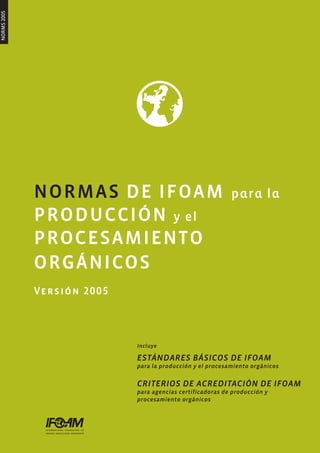 NORMS 2005




             NORMAS DE IFOAM                               para la
             PRODUCCIÓN y el
             PROCESAMIENTO
             ORGÁNICOS
             Versión 2005



                            Incluye

                            ESTÁNDARES BÁSICOS DE IFOAM
                            para la producción y el procesamiento orgánicos


                            CRITERIOS DE ACREDITACIÓN DE IFOAM
                            para agencias certificadoras de producción y
                            procesamiento orgánicos
 