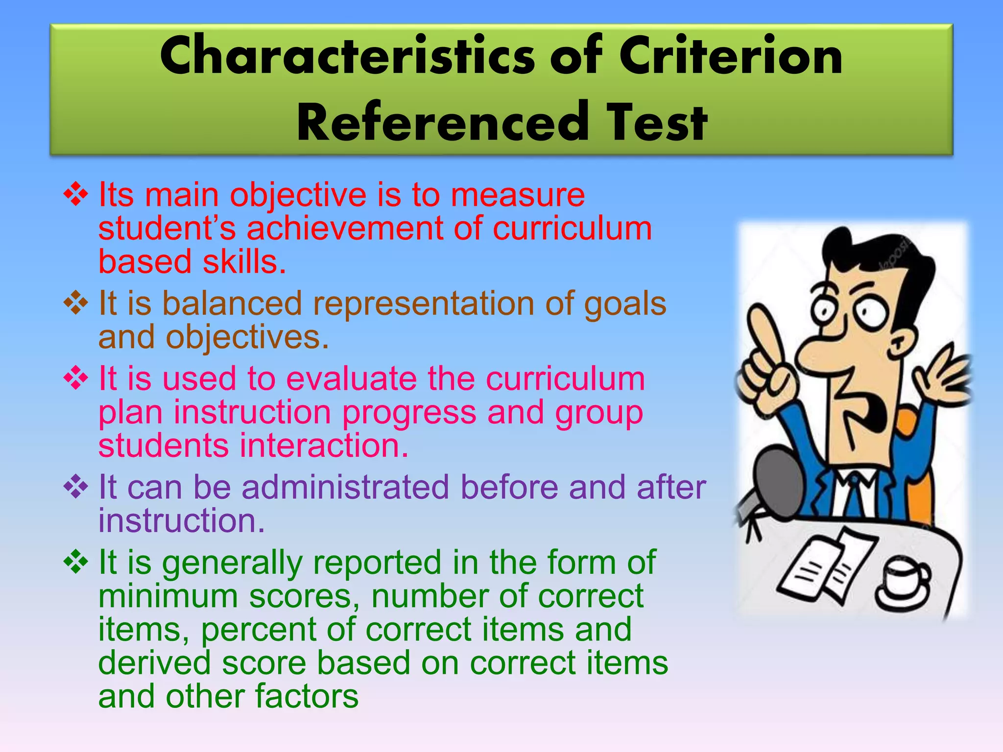 Characteristics of Criterion
Referenced Test
 Its main objective is to measure
student’s achievement of curriculum
based skills.
 It is balanced representation of goals
and objectives.
 It is used to evaluate the curriculum
plan instruction progress and group
students interaction.
 It can be administrated before and after
instruction.
 It is generally reported in the form of
minimum scores, number of correct
items, percent of correct items and
derived score based on correct items
and other factors
 