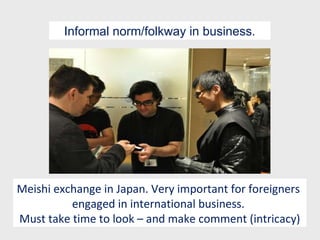 Meishi exchange in Japan. Very important for foreigners  engaged in international business.  Must take time to look – and make comment (intricacy) Informal norm/folkway in business. 