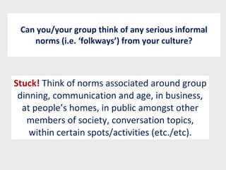Can you/your group think of any serious informal norms (i.e. ‘folkways’) from your culture? Stuck!  Think of norms associated around group dinning, communication and age, in business, at people’s homes, in public amongst other members of society, conversation topics, within certain spots/activities (etc./etc). 