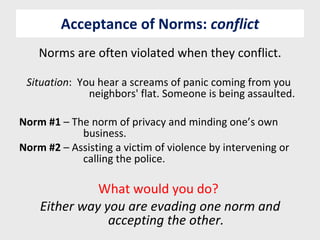 Acceptance of Norms:  conflict Norms are often violated when they conflict. Situation :  You hear a screams of panic coming from you  neighbors' flat. Someone is being assaulted. Norm #1  – The norm of privacy and minding one’s own  business. Norm #2  – Assisting a victim of violence by intervening or  calling the police. What would you do?  Either way you are evading one norm and accepting the other. 